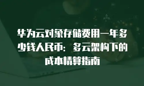 华为云对象存储费用一年多少钱人民币：多云架构下的成本精算指南