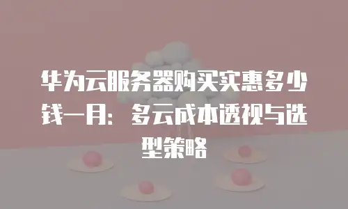 华为云服务器购买实惠多少钱一月：多云成本透视与选型策略