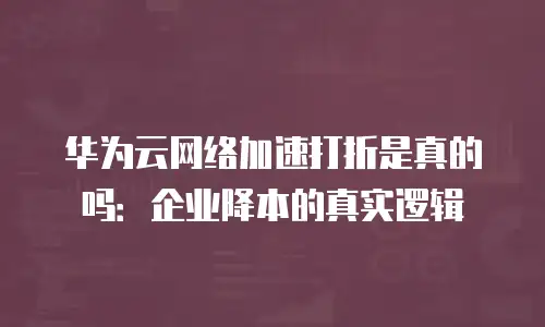 华为云网络加速打折是真的吗：企业降本的真实逻辑