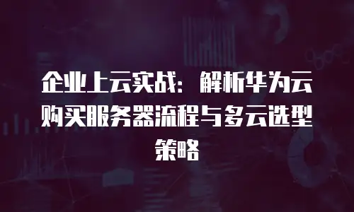 企业上云实战：解析华为云购买服务器流程与多云选型策略