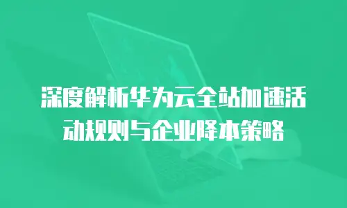深度解析华为云全站加速活动规则与企业降本策略