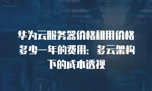 华为云服务器价格租用价格多少一年的费用：多云架构下的成本透视