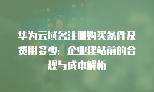 华为云域名注册购买条件及费用多少：企业建站前的合规与成本解析