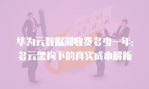 华为云数据湖收费多少一年：多云架构下的真实成本解析