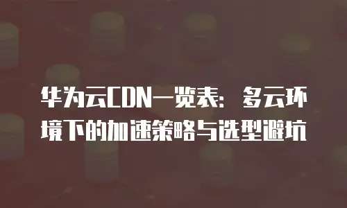 华为云CDN一览表：多云环境下的加速策略与选型避坑