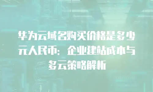 华为云域名购买价格是多少元人民币：企业建站成本与多云策略解析