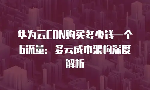 华为云CDN购买多少钱一个G流量：多云成本架构深度解析