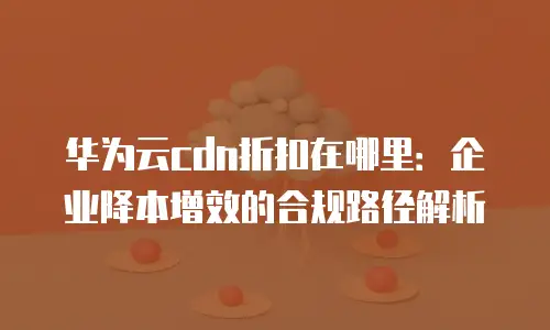 华为云cdn折扣在哪里：企业降本增效的合规路径解析