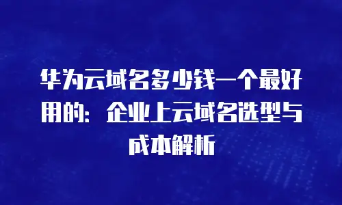 华为云域名多少钱一个最好用的：企业上云域名选型与成本解析