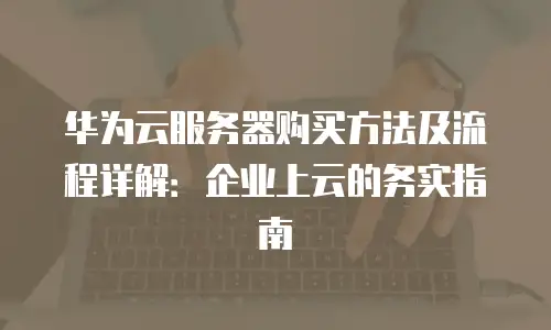 华为云服务器购买方法及流程详解：企业上云的务实指南