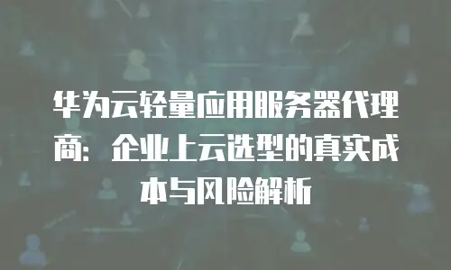 华为云轻量应用服务器代理商：企业上云选型的真实成本与风险解析