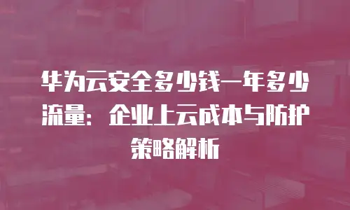 华为云安全多少钱一年多少流量：企业上云成本与防护策略解析
