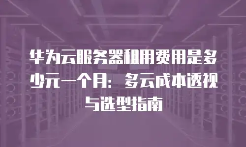 华为云服务器租用费用是多少元一个月：多云成本透视与选型指南