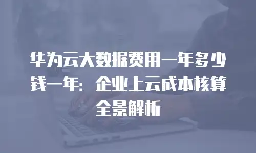 华为云大数据费用一年多少钱一年：企业上云成本核算全景解析