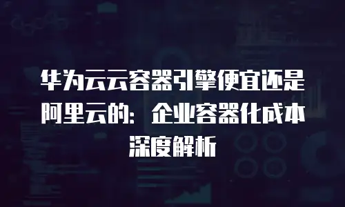 华为云云容器引擎便宜还是阿里云的：企业容器化成本深度解析