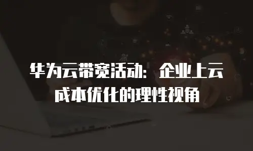 华为云带宽活动：企业上云成本优化的理性视角