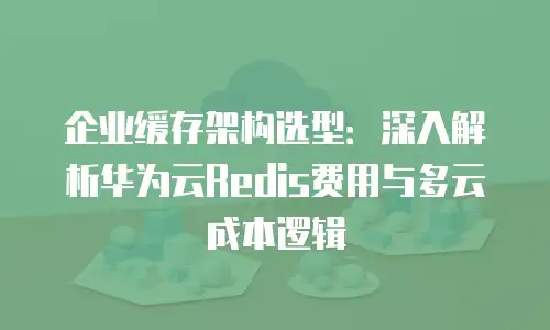 企业缓存架构选型：深入解析华为云Redis费用与多云成本逻辑