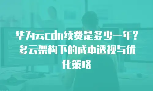 华为云cdn续费是多少一年？多云架构下的成本透视与优化策略