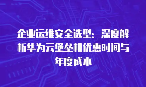 企业运维安全选型：深度解析华为云堡垒机优惠时间与年度成本