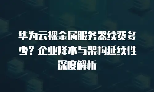 华为云裸金属服务器续费多少？企业降本与架构延续性深度解析