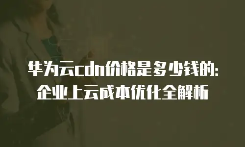 华为云cdn价格是多少钱的：企业上云成本优化全解析