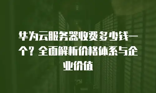 华为云服务器收费多少钱一个？全面解析价格体系与企业价值