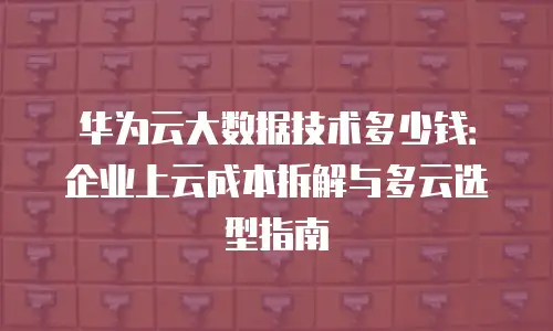 华为云大数据技术多少钱：企业上云成本拆解与多云选型指南