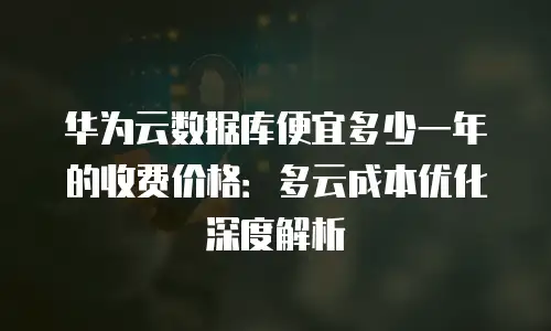 华为云数据库便宜多少一年的收费价格：多云成本优化深度解析