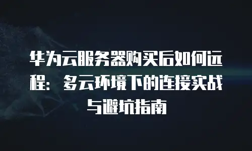 华为云服务器购买后如何远程：多云环境下的连接实战与避坑指南