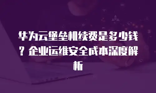 华为云堡垒机续费是多少钱？企业运维安全成本深度解析