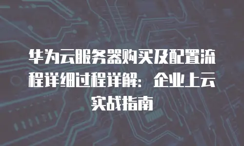 华为云服务器购买及配置流程详细过程详解：企业上云实战指南
