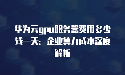 华为云gpu服务器费用多少钱一天：企业算力成本深度解析