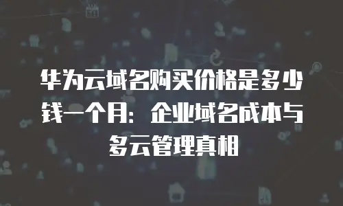 华为云域名购买价格是多少钱一个月：企业域名成本与多云管理真相