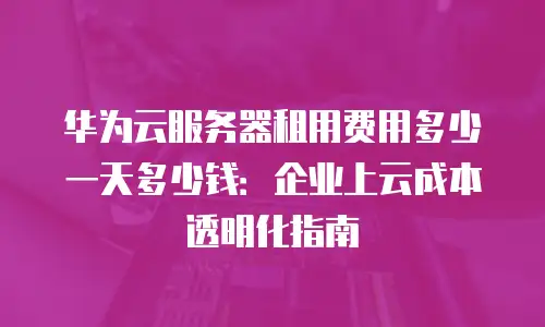 华为云服务器租用费用多少一天多少钱：企业上云成本透明化指南