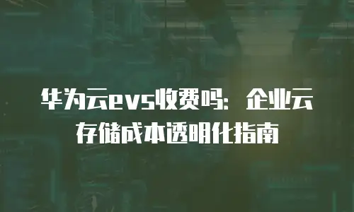 华为云evs收费吗：企业云存储成本透明化指南