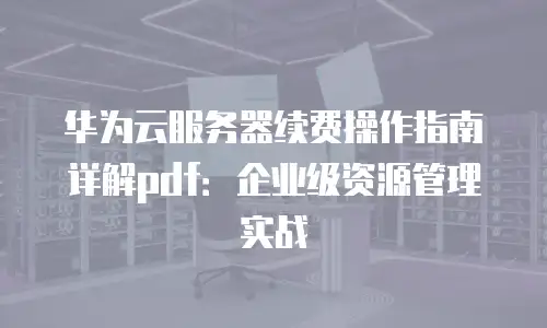 华为云服务器续费操作指南详解pdf：企业级资源管理实战
