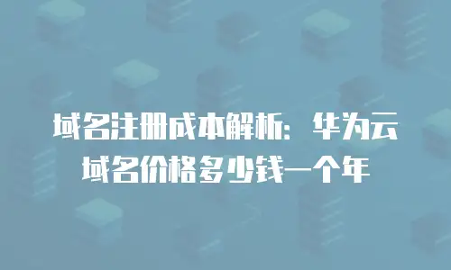 域名注册成本解析：华为云域名价格多少钱一个年