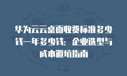 华为云云桌面收费标准多少钱一年多少钱：企业选型与成本避坑指南