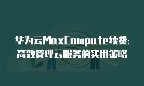 华为云MaxCompute续费：高效管理云服务的实用策略