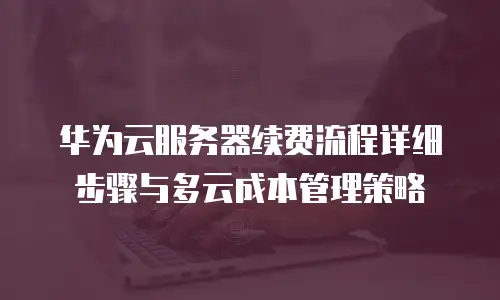 华为云服务器续费流程详细步骤与多云成本管理策略