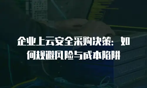 企业上云安全采购决策：如何规避风险与成本陷阱
