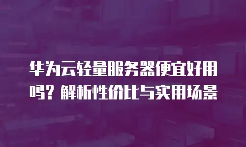 华为云轻量服务器便宜好用吗？解析性价比与实用场景