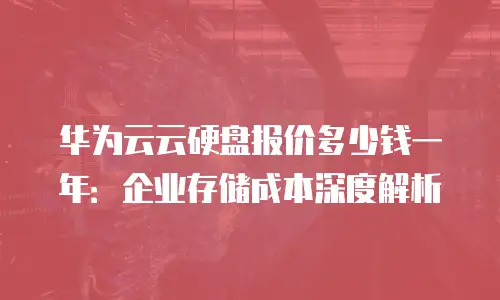 华为云云硬盘报价多少钱一年：企业存储成本深度解析