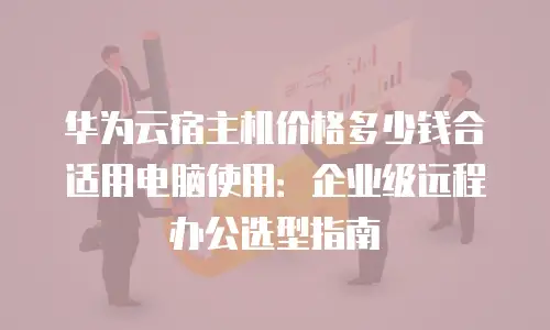 华为云宿主机价格多少钱合适用电脑使用：企业级远程办公选型指南