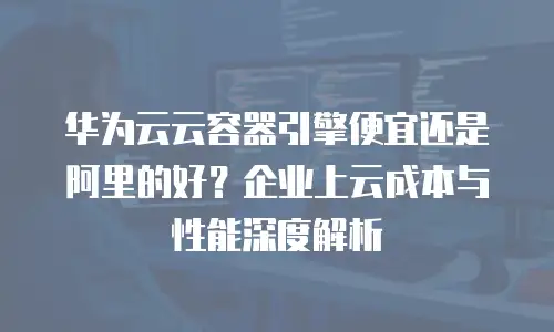 华为云云容器引擎便宜还是阿里的好？企业上云成本与性能深度解析