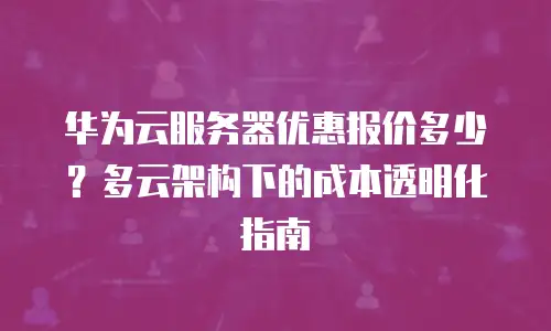 华为云服务器优惠报价多少？多云架构下的成本透明化指南