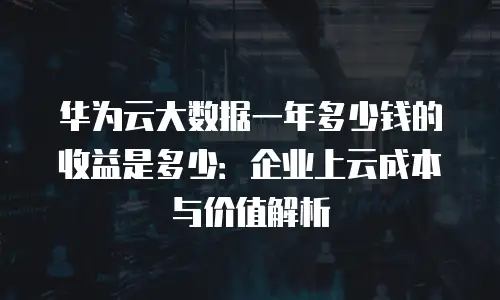华为云大数据一年多少钱的收益是多少：企业上云成本与价值解析