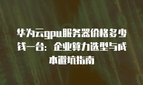 华为云gpu服务器价格多少钱一台：企业算力选型与成本避坑指南