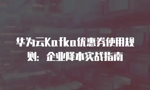 华为云Kafka优惠券使用规则：企业降本实战指南