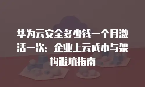 华为云安全多少钱一个月激活一次：企业上云成本与架构避坑指南